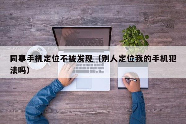 同事手机定位不被发现（别人定位我的手机犯法吗）