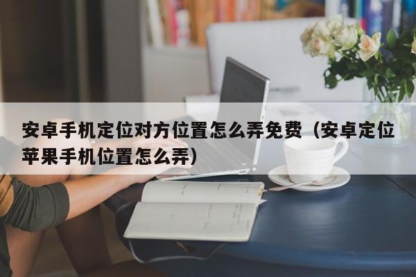 安卓手机定位对方位置怎么弄免费（安卓定位苹果手机位置怎么弄）