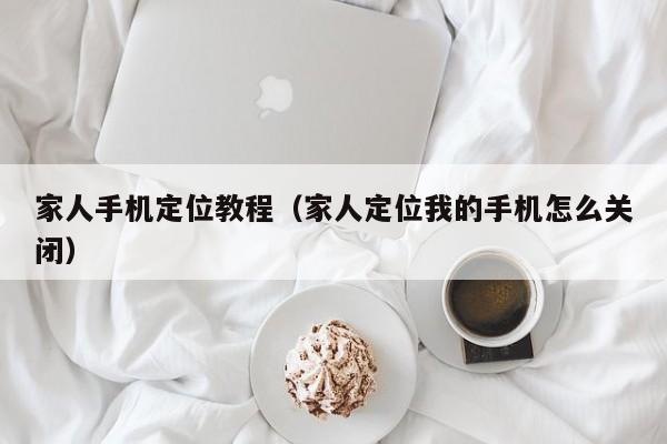 家人手机定位教程（家人定位我的手机怎么关闭）