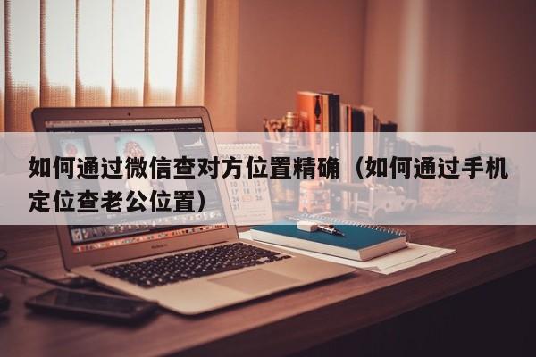 如何通过微信查对方位置精确（如何通过手机定位查老公位置）