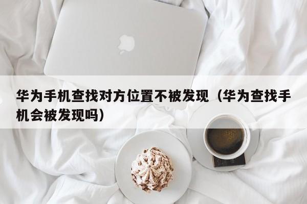 华为手机查找对方位置不被发现（华为查找手机会被发现吗）