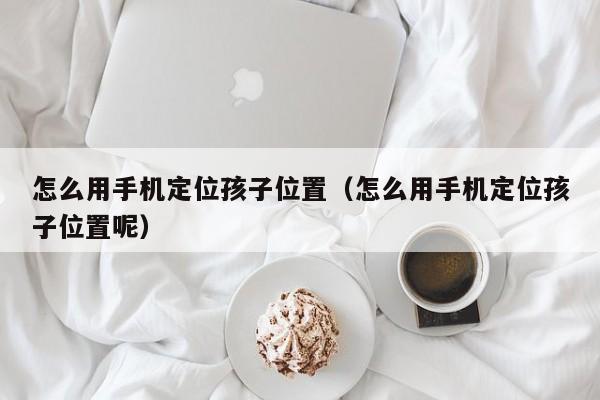 怎么用手机定位孩子位置（怎么用手机定位孩子位置呢）