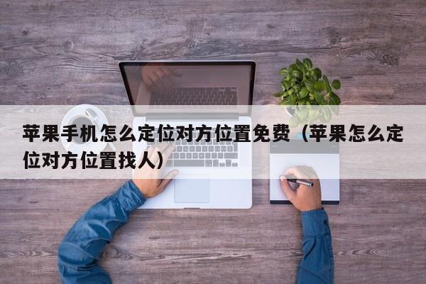 苹果手机怎么定位对方位置免费（苹果怎么定位对方位置找人）