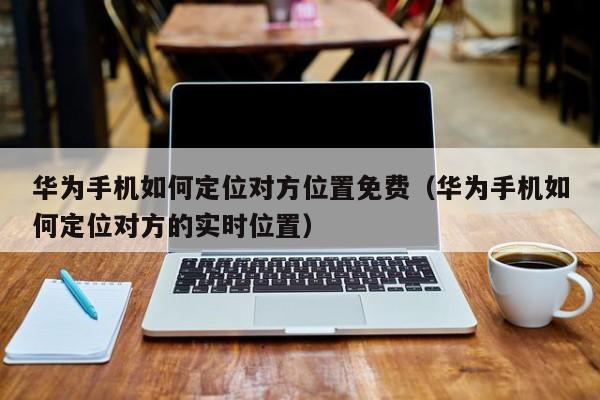 华为手机如何定位对方位置免费（华为手机如何定位对方的实时位置）