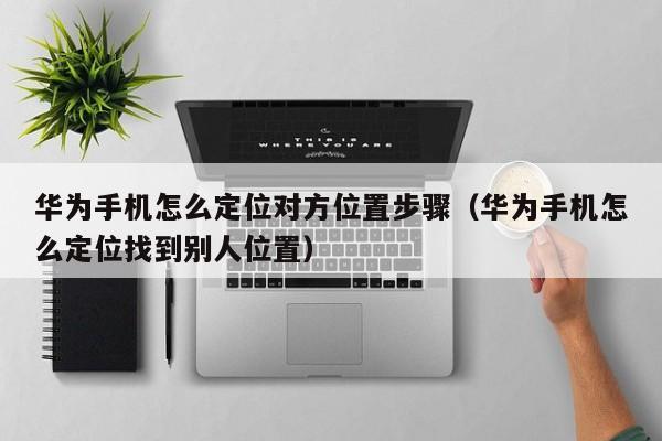 华为手机怎么定位对方位置步骤（华为手机怎么定位找到别人位置）