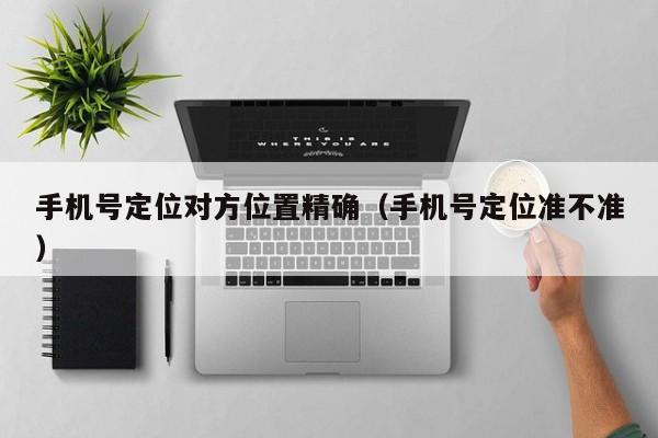 手机号定位对方位置精确（手机号定位准不准）