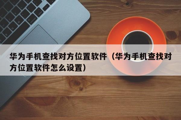 华为手机查找对方位置软件（华为手机查找对方位置软件怎么设置）