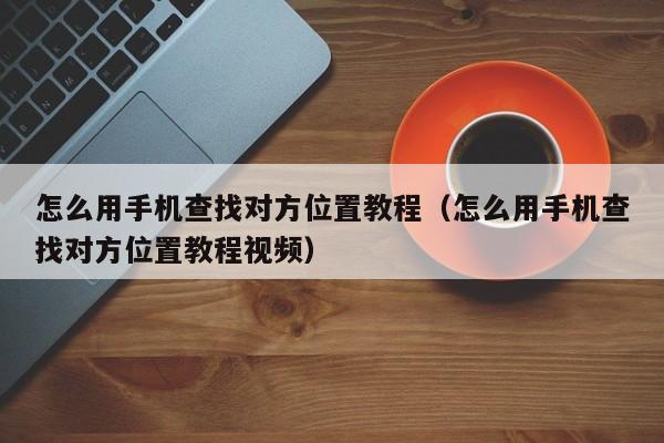 怎么用手机查找对方位置教程（怎么用手机查找对方位置教程视频）