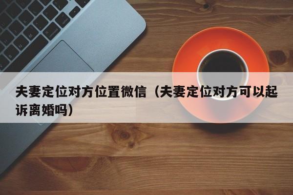 夫妻定位对方位置微信（夫妻定位对方可以起诉离婚吗）