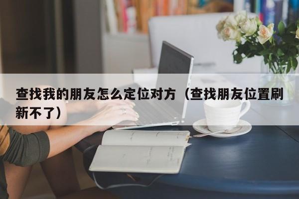 查找我的朋友怎么定位对方（查找朋友位置刷新不了）