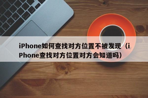iPhone如何查找对方位置不被发现（iPhone查找对方位置对方会知道吗）