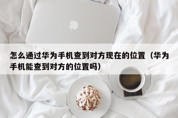 怎么通过华为手机查到对方现在的位置（华为手机能查到对方的位置吗）