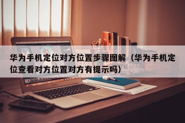 华为手机定位对方位置步骤图解（华为手机定位查看对方位置对方有提示吗）