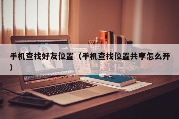 手机查找好友位置（手机查找位置共享怎么开）