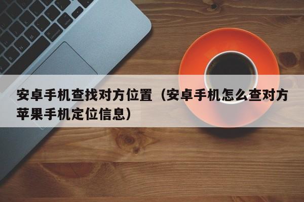 安卓手机查找对方位置（安卓手机怎么查对方苹果手机定位信息）