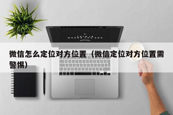 微信怎么定位对方位置（微信定位对方位置需警惕）