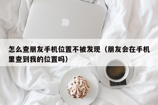 怎么查朋友手机位置不被发现（朋友会在手机里查到我的位置吗）