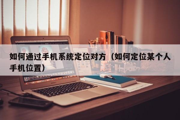 如何通过手机系统定位对方（如何定位某个人手机位置）