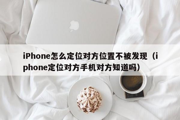 iPhone怎么定位对方位置不被发现（iphone定位对方手机对方知道吗）