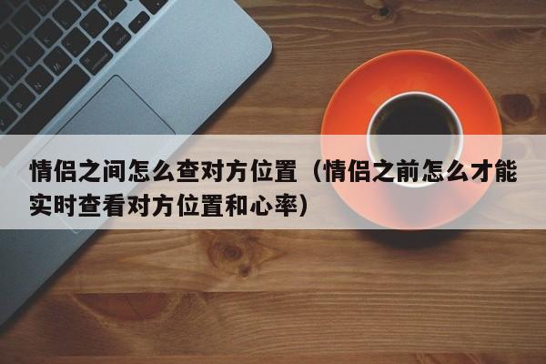情侣之间怎么查对方位置（情侣之前怎么才能实时查看对方位置和心率）