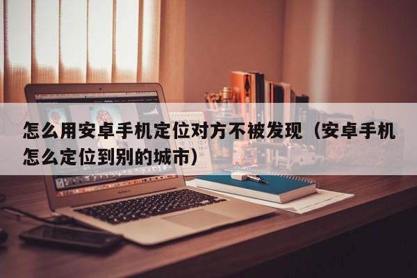 怎么用安卓手机定位对方不被发现（安卓手机怎么定位到别的城市）